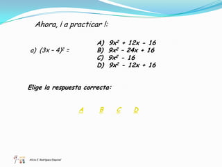 Ahora, ¡ a practicar !:

                                   A)   9x2 + 12x - 16
a) (3x – 4)2 =                     B)   9x2 – 24x + 16
                                   C)   9x2 - 16
                                   D)   9x2 - 12x + 16


Elige la respuesta correcta:


                               A   B      C    D




Alicia E. Rodríguez Esquivel
 