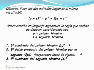 Observa, ¡¡ con los dos métodos llegamos al mismo
resultado!!.
                                   (p + s)² = p² + 2ps + s²

Ahora escribe en lenguaje algebraico la regla que acabas
            de deducir, considerando que:
                  p = primer término
                 s = segundo término

1. El cuadrado del primer término (p)² +
2. El doble producto del primer término por el
   segundo (2ps) (respetando leyes de signos)                 +
3. El cuadrado del segundo término (s)²

    Alicia E. Rodríguez Esquivel
 