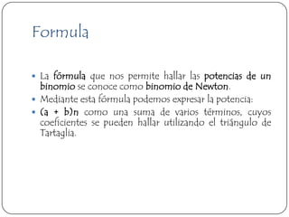 Formula

 La fórmula que nos permite hallar las potencias de un
  binomio se conoce como binomio de Newton.
 Mediante esta fórmula podemos expresar la potencia:
 (a + b)n como una suma de varios términos, cuyos
  coeficientes se pueden hallar utilizando el triángulo de
  Tartaglia.
 