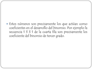  Estos números son precisamente los que actúan como
 coeficientes en el desarrollo del binomio. Por ejemplo la
 secuencia 1 3 3 1 de la cuarta fila son precisamente los
 coeficiente del binomio de tercer grado.
 