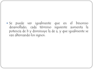  Se puede ver igualmente que en el binomio
 desarrollado, cada término siguiente aumenta la
 potencia de b y disminuye la de a, y que igualmente se
 van alternando los signos.
 