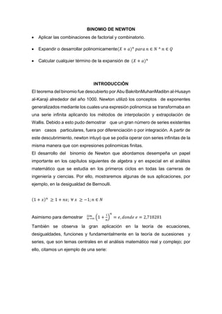 BINOMIO DE NEWTON
Aplicar las combinaciones de factorial y combinatorio.
Expandir o desarrollar polinomicamente
Calcular cualquier término de la expansión de
INTRODUCCIÓN
El teorema del binomio fue descubierto por Abu BakribnMuhanMadibn al-Husayn
al-Karaji alrededor del año 1000. Newton utilizó los conceptos de exponentes
generalizados mediante los cuales una expresión polinomica se transformaba en
una serie infinita aplicando los métodos de interpolación y extrapolación de
Wallis. Debido a esto pudo demostrar que un gran número de series existentes
eran casos particulares, fuera por diferenciación o por integración. A partir de
este descubrimiento, newton intuyó que se podía operar con series infinitas de la
misma manera que con expresiones polinomicas finitas.
El desarrollo del binomio de Newton que abordamos desempeña un papel
importante en los capítulos siguientes de algebra y en especial en el análisis
matemático que se estudia en los primeros ciclos en todas las carreras de
ingeniería y ciencias. Por ello, mostraremos algunas de sus aplicaciones, por
ejemplo, en la desigualdad de Bernoulli.
Asimismo para demostrar
También se observa la gran aplicación en la teoría de ecuaciones,
desigualdades, funciones y fundamentalmente en la teoría de sucesiones y
series, que son temas centrales en el análisis matemático real y complejo; por
ello, citamos un ejemplo de una serie:
 