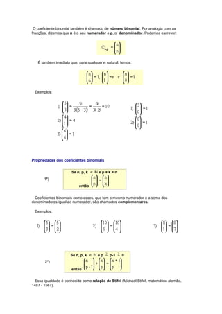 O coeficiente binomial também é chamado de número binomial. Por analogia com as
fracções, dizemos que n é o seu numerador e p, o denominador. Podemos escrever:
É também imediato que, para qualquer n natural, temos:
Exemplos:
Propriedades dos coeficientes binomiais
1ª)
Se n, p, k e p + k = n
então
Coeficientes binomiais como esses, que tem o mesmo numerador e a soma dos
denominadores igual ao numerador, são chamados complementares.
Exemplos:
2ª)
Se n, p, k e p p-1 0
então
Essa igualdade é conhecida como relação de Stifel (Michael Stifel, matemático alemão,
1487 - 1567).
 