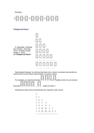 Exemplos:
Triângulo de Pascal
A disposição ordenada
dos números binomiais,
como na tabela ao lado,
recebe o nome
de Triângulo de Pascal
Nesta tabela triangular, os números binomiais com o mesmo numerador são escritos na
mesma linha e os de mesmo denominador, na mesma coluna.
Por exemplo, os números binomiais , , e estão na linha 3 e os números
binomiais , , , , ..., , ... estão na coluna 1.
Substituindo cada número binomial pelo seu respectivo valor, temos:
 