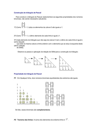 Construção do triângulo de Pascal
Para construir o triângulo do Pascal, basta lembrar as seguintes propriedades dos números
binomiais, não sendo necessário calculá-los:
1ª) Como = 1, todos os elementos da coluna 0 são iguais a 1.
2ª) Como = 1, o último elemento de cada linha é igual a 1.
3ª) Cada elemento do triângulo que não seja da coluna 0 nem o último de cada linha é igual à
soma daquele
que está na mesma coluna e linha anterior com o elemento que se situa à esquerda deste
último (relação
de Stifel).
Observe os passos e aplicação da relação de Stifel para a construção do triângulo:
Propriedade do triângulo de Pascal
P1 Em Qualquer linha, dois números binomiais equidistantes dos extremos são iguais.
De fato, esses binomiais são complementares.
P2 Teorema das linhas: A soma dos elementos da enésima linha é .
 