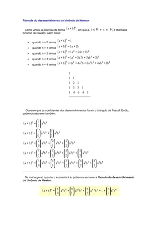 Fórmula do desenvolvimento do binômio de Newton
Como vimos, a potência da forma , em que a, , é chamada
binômio de Newton. Além disso:
 quando n = 0 temos
 quando n = 1 temos
 quando n = 2 temos
 quando n = 3 temos
 quando n = 4 temos
Observe que os coeficientes dos desenvolvimentos foram o triângulo de Pascal. Então,
podemos escrever também:
De modo geral, quando o expoente é n, podemos escrever a fórmula do desenvolvimento
do binômio de Newton:
 