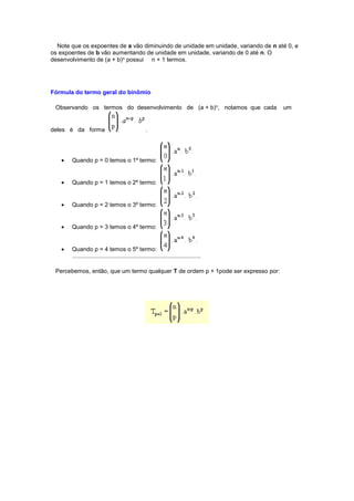 Note que os expoentes de a vão diminuindo de unidade em unidade, variando de n até 0, e
os expoentes de b vão aumentando de unidade em unidade, variando de 0 até n. O
desenvolvimento de (a + b)n possui n + 1 termos.
Fórmula do termo geral do binômio
Observando os termos do desenvolvimento de (a + b)n, notamos que cada um
deles é da forma .
 Quando p = 0 temos o 1º termo:
 Quando p = 1 temos o 2º termo:
 Quando p = 2 temos o 3º termo:
 Quando p = 3 temos o 4º termo:
 Quando p = 4 temos o 5º termo:
..............................................................................
Percebemos, então, que um termo qualquer T de ordem p + 1pode ser expresso por:
 