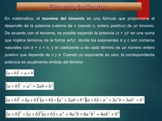 En matemática, el teorema del binomio es una fórmula que proporciona el
desarrollo de la potencia n-ésima de n (siendo n, entero positivo) de un binomio.
De acuerdo con el teorema, es posible expandir la potencia (x + y)n en una suma
que implica términos de la forma axbyc, donde los exponentes b y c son números
naturales con b + c = n, y el coeficiente a de cada término es un número entero
positivo que depende de n y b. Cuando un exponente es cero, la correspondiente
potencia es usualmente omitida del término
  baba 
1
  222
2 bababa 
         32232223
332 babbaababababababa 
      43223434
464 babbabaabababa 
 