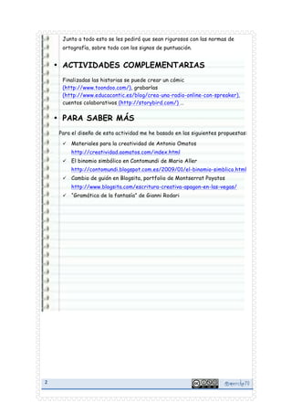 Junto a todo esto se les pedirá que sean rigurosos con las normas de
ortografía, sobre todo con los signos de puntuación.

• ACTIVIDADES COMPLEMENTARIAS
Finalizadas las historias se puede crear un cómic
(http://www.toondoo.com/), grabarlas
(http://www.educacontic.es/blog/crea-una-radio-online-con-spreaker),
cuentos colaborativos (http://storybird.com/) …

• PARA SABER MÁS
Para el diseño de esta actividad me he basado en las siguientes propuestas:
ü

Materiales para la creatividad de Antonio Omatos
http://creatividad.aomatos.com/index.html

ü

El binomio simbólico en Contomundi de Mario Aller
http://contomundi.blogspot.com.es/2009/01/el-binomio-simblico.html

ü

Cambio de guión en Blogsita, portfolio de Montserrat Poyatos
http://www.blogsita.com/escritura-creativa-apagon-en-las-vegas/

ü

2	
  

	
  

“Gramática de la fantasía” de Gianni Rodari

@ merche70 	
  

 
