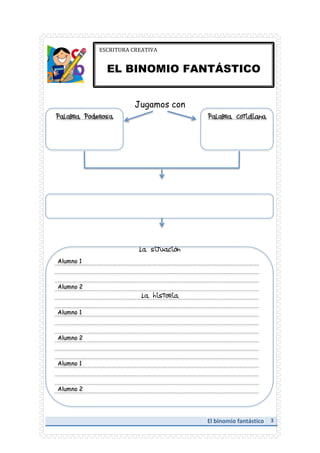 ESCRITURA	
  CREATIVA	
  

	
  

EL BINOMIO FANTÁSTICO
Jugamos con

Palabra Poderosa

Palabra Cotidiana

La situación
Alumno 1

Alumno 2

La historia
Alumno 1

Alumno 2

Alumno 1

Alumno 2

	
  

	
  

El	
  binomio	
  fantástico	
  	
  	
  	
  	
  3	
  	
  	
  
	
  

 