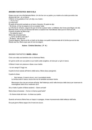 BINOMIO FANTÁSTICO: MAR E ISLA
Erase una vez una niña llamada María. Un día fue con su padre y su madre a la costa que está a las
afueras del mar , en un barco.
A María no le gustaba el mar y le dijo a su madre :
- ¡ Yo no voy !
La niña huyó .
El padre la encontró sentada en el barco, llorando. El padre le dijo :
- No temas, el mar es seguro,no te va a pasar nada.
La niña iba en el barco, segura de que no le iba a pasar nada. Le faltaban dos horas para llegar a la isla.
Mientras tanto, se fue a la terraza del barco a explorar las maravillosas islas que se veían por allí.
Cuando el padre de María dijo :
- ¡Ya estamos aquí !
María dijo entusiasmada :
- ¿ Cómo se llama esta isla ?
- Se llama “ Isla del mar ” .
Cuando llegaron, María se dio un baño en la playa, se quedó impresionada de lo bonita que era la isla.
Desde ese día, María supo que el mar era seguro.
Autora : Cristina Sánchez ( 3º A )
BINOMIO FANTASTICO: MARE e ISOLA
C’era una volta una bambina che si chiamava Maria.
Un giorno andò con suo padre e sua madre sulla scogliera, al mare per un giro in barca.
A Maria il mare non piaceva e disse a sua madre:
- Io non vengo! E fuggì via.
Il padre la trovò seduta all’interno della barca, Maria stava piangendo.
Il padre le disse:
- Non temere, il mare è sicuro, non ti succederà niente.
La bimba andò in barca, sicura che non le sarebbe successo niente.
Mancavano due ore per arrivare all’isola. Nel frattempo andò nella terrazza della barca per osservare le
meravigliose isole che si vedevano da lì.
Ad un tratto il padre di Maria esclamò: - Siamo arrivati!
Maria disse entusiasta: - Come si chiama quest’isola?
- Si chiama Isola del mare – le disse suo padre.
Quando arrivarono Maria fece un bagno in spiaggia, rimase impressionata dalla bellezza dell’isola.
Da quel giorno Maria seppe che il mare era sicuro.
 