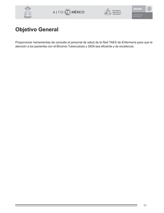 11
México Libre de
Tuberculosis®
Objetivo General
Proporcionar herramientas de consulta al personal de salud de la Red TAES de Enfermería para que la
atención a los pacientes con el Binomio Tuberculosis y SIDA sea eﬁciente y de excelencia.
 