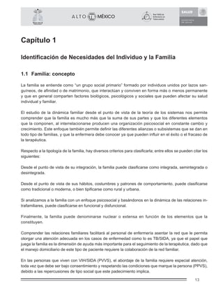 13
México Libre de
Tuberculosis®
Capítulo 1
Identiﬁcación de Necesidades del Individuo y la Familia
1.1 Familia: concepto
La familia se entiende como “un grupo social primario” formado por individuos unidos por lazos san-
guíneos, de aﬁnidad o de matrimonio, que interactúan y conviven en forma más o menos permanente
y que en general comparten factores biológicos, psicológicos y sociales que pueden afectar su salud
individual y familiar.
El estudio de la dinámica familiar desde el punto de vista de la teoría de los sistemas nos permite
comprender que la familia es mucho más que la suma de sus partes y que los diferentes elementos
que la componen, al interrelacionarse producen una organización psicosocial en constante cambio y
crecimiento. Este enfoque también permite deﬁnir las diferentes alianzas o subsistemas que se dan en
todo tipo de familias, y que la enfermera debe conocer ya que pueden inﬂuir en el éxito o el fracaso de
la terapéutica.
Respecto a la tipología de la familia, hay diversos criterios para clasiﬁcarla; entre ellos se pueden citar los
siguientes:
Desde el punto de vista de su integración, la familia puede clasiﬁcarse como integrada, semintegrada o
desintegrada.
Desde el punto de vista de sus hábitos, costumbres y patrones de comportamiento, puede clasiﬁcarse
como tradicional o moderna, o bien tipiﬁcarse como rural y urbana.
Si analizamos a la familia con un enfoque psicosocial y basándonos en la dinámica de las relaciones in-
trafamiliares, puede clasiﬁcarse en funcional y disfuncional.
Finalmente, la familia puede denominarse nuclear o extensa en función de los elementos que la
constituyen.
Comprender las relaciones familiares facilitará al personal de enfermería asentar la red que le permita
otorgar una atención adecuada en los casos de enfermedad como lo es TB/SIDA, ya que el papel que
juega la familia es la dimensión de ayuda más importante para el seguimiento de la terapéutica, dado que
el manejo domiciliario de este tipo de paciente requiere la colaboración de la red familiar.
En las personas que viven con VIH/SIDA (PVVS), el abordaje de la familia requiere especial atención,
toda vez que debe ser bajo consentimiento y respetando las condiciones que marque la persona (PPVS),
debido a las repercusiones de tipo social que este padecimiento implica.
 
