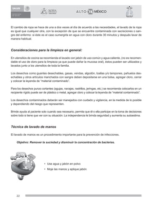 22
México Libre de
Tuberculosis®
El cambio de ropa se hace de una a dos veces al día de acuerdo a las necesidades, el lavado de la ropa
es igual que cualquier otra, con la excepción de que se encuentre contaminada con secreciones o san-
gre del enfermo: si éste es el caso sumergirla en agua con cloro durante 30 minutos y después lavar de
manera habitual.
Consideraciones para la limpieza en general:
En utensilios de cocina se recomienda el lavado con jabón de uso común y agua caliente, (no es recomen-
dable el uso de cloro para la limpieza ya que puede dañar la mucosa oral), éstos pueden ser utilizados y
lavados junto a los utensilios de toda la familia.
Los desechos como guantes desechables, gasas, vendas, algodón, toallas y/o tampones, pañuelos des-
echables y otros artículos manchados con sangre deben depositarse en una bolsa, agregar cloro, cerrar
y colocar la leyenda de “material contaminado”.
Para los desechos punzo cortantes (agujas, navajas, rastrillos, jeringas, etc.) se recomienda colocarlos en un
recipiente rígido puede ser de plástico o metal, agregar cloro y colocar la leyenda de “material contaminado”.
Los desechos contaminados deberán ser manejados con cuidado y vigilancia, en la medida de lo posible
y dependiendo del riesgo que representen.
Brinde ayuda al paciente solo cuando sea necesario, permita que él o ella participe en la toma de decisiones
sobre todo si tiene que ver con su situación. La independencia le brinda seguridad y aumenta su autoestima.
Técnica de lavado de manos
El lavado de manos es un procedimiento importante para la prevención de infecciones.
Objetivo: Remover la suciedad y disminuir la concentración de bacterias.
• Use agua y jabón en polvo
• Moje las manos y aplique jabón
 