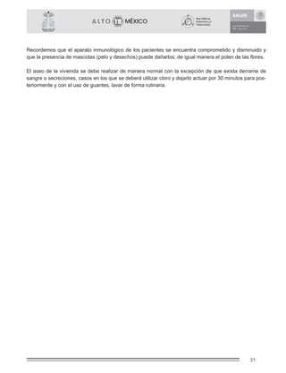31
México Libre de
Tuberculosis®
Recordemos que el aparato inmunológico de los pacientes se encuentra comprometido y disminuido y
que la presencia de mascotas (pelo y desechos) puede dañarlos; de igual manera el polen de las ﬂores.
El aseo de la vivienda se debe realizar de manera normal con la excepción de que exista derrame de
sangre o secreciones, casos en los que se deberá utilizar cloro y dejarlo actuar por 30 minutos para pos-
teriormente y con el uso de guantes, lavar de forma rutinaria.
 