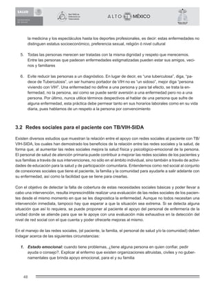 48
México Libre de
Tuberculosis®
la medicina y los espectáculos hasta los deportes profesionales, es decir: estas enfermedades no
distinguen estatus socioeconómico, preferencia sexual, religión ó nivel cultural
5. Todas las personas merecen ser tratadas con la misma dignidad y respeto que merecemos.
Entre las personas que padecen enfermedades estigmatizadas pueden estar sus amigos, veci-
nos y familiares
6. Evite reducir las personas a un diagnóstico. En lugar de decir, es “una tuberculosa”, diga, “pa-
dece de Tuberculosis”, un ser humano portador de VIH no es “un sidoso”, mejor diga “persona
viviendo con VIH”. Una enfermedad no deﬁne a una persona y para tal efecto, se trata la en-
fermedad, no la persona, así como se puede sentir aversión a una enfermedad pero no a una
persona. Por último, nunca utilice términos despectivos al hablar de una persona que sufre de
alguna enfermedad, esta práctica debe permear tanto en sus horarios laborales como en su vida
diaria, pues hablamos de un respeto a la persona por convencimiento
3.2 Redes sociales para el paciente con TB/VIH-SIDA
Existen diversos estudios que muestran la relación entre el apoyo con redes sociales al paciente con TB/
VIH-SIDA, los cuales han demostrado los beneﬁcios de la relación entre las redes sociales y la salud, de
forma que, al aumentar las redes sociales mejora la salud física y psicológico-emocional de la persona.
El personal de salud de atención primaria puede contribuir a mejorar las redes sociales de los pacientes y
sus familias a través de sus intervenciones, no sólo en el ámbito individual, sino también a través de activi-
dades de educación para la salud y de participación comunitaria. Entendemos como red social al conjunto
de conexiones sociales que tiene el paciente, la familia y la comunidad para ayudarle a salir adelante con
su enfermedad, así como la facilidad que se tiene para crearlas.
Con el objetivo de detectar la falta de cobertura de estas necesidades sociales básicas y poder llevar a
cabo una intervención, resulta imprescindible realizar una evaluación de las redes sociales de los pacien-
tes desde el mismo momento en que se les diagnostica la enfermedad. Aunque no todos necesitan una
intervención inmediata, tampoco hay que esperar a que la situación sea extrema. Si se detecta alguna
situación que así lo requiera, se puede proponer al paciente el apoyo del personal de enfermería de la
unidad donde se atiende para que se le apoye con una evaluación más exhaustiva en la detección del
nivel de red social con el que cuenta y poder ofrecerle mejoras al mismo.
En el manejo de las redes sociales, (el paciente, la familia, el personal de salud y/o la comunidad) deben
indagar acerca de las siguientes circunstancias:
1. Estado emocional: cuando tiene problemas, ¿tiene alguna persona en quien conﬁar, pedir
ayuda o consejo?. Explicar al enfermo que existen organizaciones altruistas, civiles y no guber-
namentales que brinda apoyo emocional, para el y su familia
 