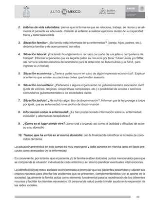 49
México Libre de
Tuberculosis®
2. Hábitos de vida saludables: piensa que la forma en que se relaciona, trabaja, se recrea y se ali-
menta el paciente es adecuada. Orientar al enfermo a realizar ejercicios dentro de su capacidad
física y dieta balanceada
3. Situación familiar: ¿Su familia está informada de su enfermedad? (pareja, hijos, padres, etc.),
dinámica familiar y de acercamiento con ellos
4. Situación laboral: ¿Ha tenido hostigamiento o rechazo por parte de sus jefes o compañeros de
trabajo?. Informar al paciente que es ilegal le pidan su renuncia por tener Tuberculosis y/o SIDA,
así como le soliciten estudios de laboratorio para la detección de Tuberculosis y /o SIDA, para
ingresar a un trabajo
5. Situación económica: ¿Tiene a quién recurrir en caso de algún imprevisto económico?. Explicar
al enfermo que existen asociaciones civiles que brindan asesoría
6. Situación comunitaria: ¿Pertenece a alguna organización no gubernamental o asociación civil?
(junta de vecinos, religioso, cooperativas campesinas, etc.) o posibilidad de acceso a servicios
comunitarios gubernamentales o de sociedades civiles
7. Situación judicial: ¿Ha sufrido algún tipo de discriminación?. Informar que la ley protege a todos
por igual, que su enfermedad no es motivo de discriminación
8. Información sobre la enfermedad: ¿Le han proporcionado información sobre su enfermedad,
evolución y alternativas terapéuticas?
9. ¿Cómo es el lugar donde vive? (zona rural o urbana): así como la facilidad o diﬁcultad de acce-
so a su domicilio
10. Tiempo que ha vivido en el mismo domicilio: con la ﬁnalidad de identiﬁcar el número de cono-
cidos cercanos
La actuación preventiva en este campo es muy importante y debe ponerse en marcha tanto en fases pre-
coces como avanzadas de la enfermedad.
Es conveniente, por lo tanto, que el paciente y/o la familia evalúen todos los puntos mencionados para que
se comprenda la situación individual de cada enfermo y así mismo planiﬁcar eventuales intervenciones.
La identiﬁcación de redes sociales va encaminada a promover que los pacientes desarrollen y utilicen sus
propios recursos para afrontar los problemas que se presenten, complementándolos con el aporte de la
sociedad. Igualmente la familia actúa como elemento fundamental para la coordinación de los diferentes
recursos y facilitar los trámites necesarios. El personal de salud puede brindar ayuda en la expansión de
las redes sociales.
 