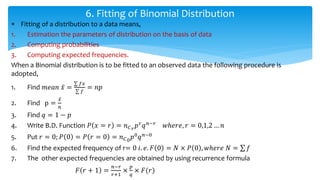  Fitting of a distribution to a data means,
1. Estimation the parameters of distribution on the basis of data
2. Computing probabilities
3. Computing expected frequencies.
When a Binomial distribution is to be fitted to an observed data the following procedure is
adopted,
1. Find 𝑚𝑒𝑎𝑛 𝑥 =
𝑓𝑥
𝑓
= 𝑛𝑝
2. Find p =
𝑥
𝑛
3. Find 𝑞 = 1 − 𝑝
4. Write B.D. Function 𝑃 𝑥 = 𝑟 = 𝑛 𝐶 𝑟
𝑝 𝑟
𝑞 𝑛−𝑟
𝑤ℎ𝑒𝑟𝑒, 𝑟 = 0,1,2 … 𝑛
5. Put 𝑟 = 0; 𝑃 0 = 𝑃 𝑟 = 0 = 𝑛 𝐶0
𝑝0
𝑞 𝑛−0
6. Find the expected frequency of r= 0 𝑖. 𝑒. 𝐹 0 = 𝑁 × 𝑃 0 , 𝑤ℎ𝑒𝑟𝑒 𝑁 = 𝑓
7. The other expected frequencies are obtained by using recurrence formula
𝐹 𝑟 + 1 =
𝑛−𝑟
𝑟+1
×
𝑝
𝑞
× 𝐹(𝑟)
6. Fitting of Binomial Distribution
 