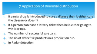 1. If a new drug is introduced to cure a disease then it either cure
the disease or doesn’t
2. If a person purchase a lottery ticket then he is either going to
win it or not.
3. The number of successful sale calls.
4. The no of defective products in a production run.
5. In Radar detection
7.Application of Binomial distribution
 