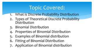 1. What is Discrete Probability Distribution
2. Types of Theoretical Discrete Probability
Distribution
3. Binomial Distribution
4. Properties of Binomial Distribution
5. Examples of Binomial distribution
6. Fitting of Binomial Distribution
7. Application of Binomial distribution
Topic Covered:
 