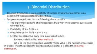  Binomial distribution is just probability of success or failure of outcomes in an
experiment that is repeated multiple times.
 Suppose an experiment has the following characteristics
 The experiment consists of 𝑛 independent trials with two outcomes success and
failure (S & F).
 Probability of S = 𝑃 𝑆 = 𝑝
 Probability of F = 𝑃 𝐹 = 𝑞 = 1 − 𝑝
 Let that event is occur many time success and failure
Each such trial is called a Bernoulli trial.
Let 𝑥 be the discrete random variable whose value is the number of successes
in 𝑛 trials. Then the probability distribution function for 𝑥 is called the binomial
distribution.
3. Binomial Distribution
 