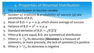 1. This is distribution of discrete variable
2. 𝑛𝑢𝑚𝑏𝑒𝑟 𝑜𝑓 𝑡𝑟𝑎𝑖𝑙𝑠(𝑛) & 𝑝𝑟𝑜𝑏𝑎𝑏𝑖𝑙𝑖𝑡𝑦 𝑜𝑓 𝑠𝑢𝑐𝑐𝑒𝑠𝑠 (𝑝) are
parameters of B.D,
3. Mean of B.D. = 𝜇 = 𝑛. 𝑝, which shows average of success
4. Variance of B.D = 𝜎2 = 𝑛. 𝑝. 𝑞
5. Standard deviation of B.D. = 𝑛. 𝑝. 𝑞
6. When p & q are equal, B.D. are symmetrical distribution
7. When 𝑝 < 1
2, its skewness (Skewness is a measure of
symmetry, or more precisely, the lack of symmetry) is positive
8. When 𝑝 > 1
2, its skewness is negative
4. Properties of Binomial Distribution
 