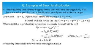  The Probability that a bomb dropped from a plan will strike the target is 1/5. if six
bombs are dropped find the probability that exactly two will strike the target.
Ans: Given, n = 6, 𝑃 𝑏𝑜𝑚𝑏 𝑤𝑖𝑙𝑙 𝑠𝑡𝑟𝑖𝑘𝑒 𝑡ℎ𝑒 𝑡𝑎𝑔𝑒𝑡 = 𝑝 =
1
5
= 0.2
𝑃 𝑏𝑜𝑚𝑏 𝑤𝑖𝑙𝑙 𝑛𝑜𝑡 𝑠𝑡𝑟𝑖𝑘𝑒 𝑡ℎ𝑒 𝑡𝑎𝑔𝑒𝑡 = 𝑞 = 1 − 𝑝 = 1 − 0.2 = 0.8
Where, in B.D. 𝑟 = 𝑝𝑟𝑜𝑏𝑎𝑏𝑖𝑙𝑖𝑡𝑦 𝑜𝑓 𝑠𝑢𝑐𝑐𝑒𝑠𝑠 = 𝑒𝑥𝑎𝑐𝑡𝑙𝑦 𝑡𝑤𝑜 𝑤𝑖𝑙𝑙 𝑠𝑡𝑖𝑟𝑘𝑒 = 2
𝑃 𝑥 = 𝑟 = 𝑛 𝐶 𝑟 𝑝 𝑟
𝑞 𝑛−𝑟
= 6 𝐶2
(0.2)2
(0.8)4
=
6!
2!(6−2)!
(0.2)2
(0.8)4
where, 𝑛 𝐶 𝑟 =
𝑛!
𝑟!(𝑛−𝑟)!
𝑃 𝑥 = 𝑟 = 0.2458
Probability that exactly two will strike the target is 0.2458
5. Examples of Binomial distribution
 
