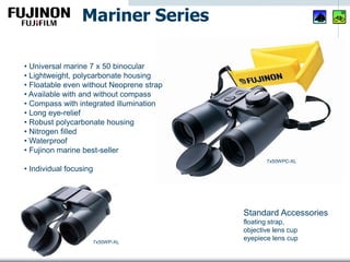 • Universal marine 7 x 50 binocular
• Lightweight, polycarbonate housing
• Floatable even without Neoprene strap
• Available with and without compass
• Compass with integrated illumination
• Long eye-relief
• Robust polycarbonate housing
• Nitrogen filled
• Waterproof
• Fujinon marine best-seller
• Individual focusing
Mariner Series
Standard Accessories
floating strap,
objective lens cup
eyepiece lens cup
7x50WPC-XL
7x50WP-XL
 