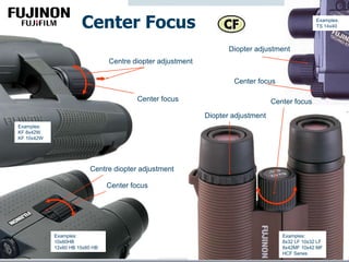 Center Focus
Center focus
Diopter adjustment
Examples:
8x32 LF 10x32 LF
8x42MF 10x42 MF
HCF Series
Center focus
Examples:
10x60HB
12x60 HB 15x60 HB
Centre diopter adjustment
Center focus
Examples:
KF 8x42W
KF 10x42W
Examples:
TS 14x40
Centre diopter adjustment
Center focus
Diopter adjustment
 