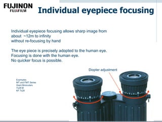 Individual eyepiece focusing
Individual eyepiece focusing allows sharp image from
about ~12m to infinity
without re-focusing by hand
The eye piece is precisely adopted to the human eye.
Focusing is done with the human eye.
No quicker focus is possible.
Examples:
MT and FMT Series
Giant Binoculars
7x28 M
KF 7x28
Diopter adjustment
 