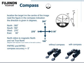 Compass
localize the target inn the centre of the image
read the figure in the compass indication
the direction is given in degrees.
North : 360°
South: 180°
West: 270°
East: 90°
North refers to magnetic North
and not True North
(Magnetic North depends on your location on the earth‘s surface.)
FMTRC and MTRC:
compass accuracy +- 5°
360°
N
S
180°
270° W O 90°
without compass with compass
 
