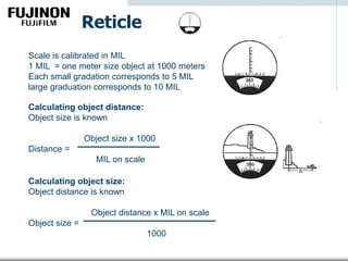 Reticle
Scale is calibrated in MIL
1 MIL = one meter size object at 1000 meters
Each small gradation corresponds to 5 MIL
large graduation corresponds to 10 MIL
Calculating object distance:
Object size is known
Object size x 1000
Distance =
MIL on scale
Calculating object size:
Object distance is known
Object distance x MIL on scale
Object size =
1000
 