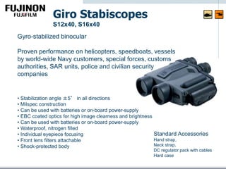 Gyro-stabilized binocular
Proven performance on helicopters, speedboats, vessels
by world-wide Navy customers, special forces, customs
authorities, SAR units, police and civilian security
companies
Giro Stabiscopes
S12x40, S16x40
• Stabilization angle ±5° in all directions
• Milspec construction
• Can be used with batteries or on-board power-supply
• EBC coated optics for high image clearness and brightness
• Can be used with batteries or on-board power-supply
• Waterproof, nitrogen filled
• Individual eyepiece focusing
• Front lens filters attachable
• Shock-protected body
Standard Accessories
Hand strap,
Neck strap,
DC regulator pack with cables
Hard case
 