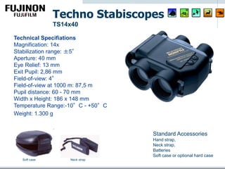 Technical Specifiations
Magnification: 14x
Stabilization range: ±5°
Aperture: 40 mm
Eye Relief: 13 mm
Exit Pupil: 2,86 mm
Field-of-view: 4°
Field-of-view at 1000 m: 87,5 m
Pupil distance: 60 - 70 mm
Width x Height: 186 x 148 mm
Temperature Range:-10°C - +50°C
Weight: 1.300 g
Techno Stabiscopes
TS14x40
Standard Accessories
Hand strap,
Neck strap,
Batteries
Soft case or optional hard case
Neck strapSoft case
 