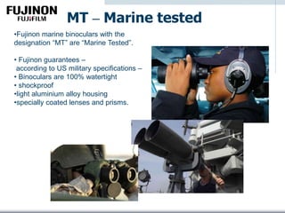 MT – Marine tested
•Fujinon marine binoculars with the
designation “MT” are “Marine Tested”.
• Fujinon guarantees –
according to US military specifications –
• Binoculars are 100% watertight
• shockproof
•light aluminium alloy housing
•specially coated lenses and prisms.
 