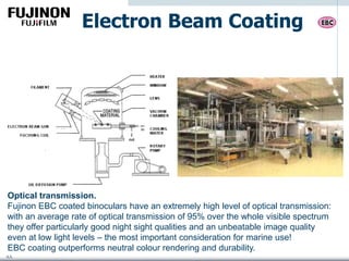 AA
Electron Beam Coating
Optical transmission.
Fujinon EBC coated binoculars have an extremely high level of optical transmission:
with an average rate of optical transmission of 95% over the whole visible spectrum
they offer particularly good night sight qualities and an unbeatable image quality
even at low light levels – the most important consideration for marine use!
EBC coating outperforms neutral colour rendering and durability.
 