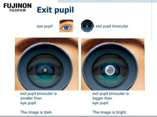 Exit pupil
exit pupil binocular is
smaller than
eye pupil
The image is dark.
exit pupil binocular is
bigger than
eye pupil
The image is bright.
exit pupil binoculareye pupil
 