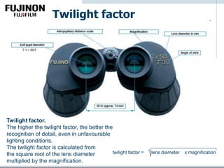 Twilight factor
Twilight factor.
The higher the twilight factor, the better the
recognition of detail, even in unfavourable
lighting conditions.
The twilight factor is calculated from
the square root of the lens diameter
multiplied by the magnification.
7.1 = 50/7
twilight factor = lens diameter x magnification
 