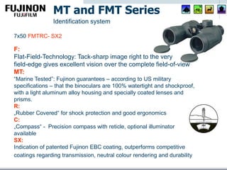 F:
Flat-Field-Technology: Tack-sharp image right to the very
field-edge gives excellent vision over the complete field-of-view
MT:
“Marine Tested”: Fujinon guarantees – according to US military
specifications – that the binoculars are 100% watertight and shockproof,
with a light aluminum alloy housing and specially coated lenses and
prisms.
R:
„Rubber Covered“ for shock protection and good ergonomics
C:
„Compass“ - Precision compass with reticle, optional illuminator
available
SX:
Indication of patented Fujinon EBC coating, outperforms competitive
coatings regarding transmission, neutral colour rendering and durability
MT and FMT Series
Identification system
7x50 FMTRC- SX2
 