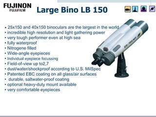 • 25x150 and 40x150 binoculars are the largest in the world
• incredible high resolution and light gathering power
• very tough performer even at high sea
• fully waterproof
• Nitrogene filled
• Wide-angle eyepieces
• Individual eyepiece focussing
• Field-of-view up to2,7
• dust/water/shockproof according to U.S. MilSpec
• Patented EBC coating on all glass/air surfaces
• durable, saltwater-proof coating
• optional heavy-duty mount available
• very comfortable eyepieces
Large Bino LB 150
 