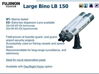 Field-proven at boarder guard, cost guard,
airport security projects
Successfully used on fishing vessels and speed-
boats.
Recommendable for long-range surveillance, and
astronomy
Ideal for naval observation posts
Available with Day/Night-Vision option
MT- Marine tested
ED- Extra-low dispersion Lens available
25x150 MT-SX Achromate
25x150 ED-SX Apochromate
Large Bino LB 150
 