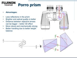 Porro prism
• Advantages:
• Less reflections in the prism
• Brighter and optical quality is better
• Distance between objective lenses
can be bigger – better 3D effect
• More robust and mechanically strong
• Better handling due to better weight
balance
 