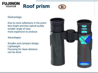 Roof prism
Disdvantage:
Due to more reflections in the prism
less bright and less optical quality
smaller angle of view
more expensive to produce
Advantages:
Smaller and compact design.
Lightweight
Focusing for close distance
can be done
 