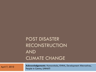 POST DISASTER
                RECONSTRUCTION
                AND
                CLIMATE CHANGE
April 7, 2010   Acknowledgements: Hunnarshala, KNNA, Development Alternatives,
                People in Centre, UNNATI
 
