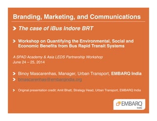Branding, Marketing, and Communications!
!  The case of iBus Indore BRT!
!   Workshop on Quantifying the Environmental, Social and
Economic Beneﬁts from Bus Rapid Transit Systems!
A SPAD Academy & Asia LEDS Partnership Workshop!
June 24 – 25, 2014!
!   Binoy Mascarenhas, Manager, Urban Transport, EMBARQ India!
!   bmascarenhas@embarqindia.org!
!   Original presentation credit: Amit Bhatt, Strategy Head, Urban Transport, EMBARQ India!
 