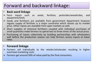 Forward and backward linkage:
• Back ward linkage
 Farm inputs such as seeds, fertilizer, pesticides/weedicides, and
equipment/tools
 Seeds and fertilizers are available from government department however
regular supply of fertilizer is a major constraint which shoots up its market
price. Other inputs are available from open markets as well.
 Short supplies of chemical fertilizers coupled with individual purchases of
small quantities make farmers to spend two to three times of the actual price.
 Purchasing of inputs collectively by building partnerships with wholesalers
well before the production season can help farmers access inputs at lower
rates.
• Forward linkage
 Farmers sell individually to the retailer/wholesaler resulting in higher
overhead marketing costs
 Farmers get around 50% of value paid by the final consumers.
 