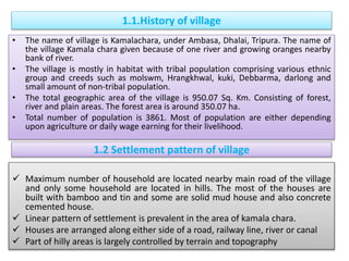1.1.History of village
• The name of village is Kamalachara, under Ambasa, Dhalai, Tripura. The name of
the village Kamala chara given because of one river and growing oranges nearby
bank of river.
• The village is mostly in habitat with tribal population comprising various ethnic
group and creeds such as molswm, Hrangkhwal, kuki, Debbarma, darlong and
small amount of non-tribal population.
• The total geographic area of the village is 950.07 Sq. Km. Consisting of forest,
river and plain areas. The forest area is around 350.07 ha.
• Total number of population is 3861. Most of population are either depending
upon agriculture or daily wage earning for their livelihood.
1.2 Settlement pattern of village
 Maximum number of household are located nearby main road of the village
and only some household are located in hills. The most of the houses are
built with bamboo and tin and some are solid mud house and also concrete
cemented house.
 Linear pattern of settlement is prevalent in the area of kamala chara.
 Houses are arranged along either side of a road, railway line, river or canal
 Part of hilly areas is largely controlled by terrain and topography
 