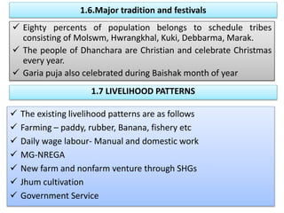 1.6.Major tradition and festivals
 Eighty percents of population belongs to schedule tribes
consisting of Molswm, Hwrangkhal, Kuki, Debbarma, Marak.
 The people of Dhanchara are Christian and celebrate Christmas
every year.
 Garia puja also celebrated during Baishak month of year
1.7 LIVELIHOOD PATTERNS
 The existing livelihood patterns are as follows
 Farming – paddy, rubber, Banana, fishery etc
 Daily wage labour- Manual and domestic work
 MG-NREGA
 New farm and nonfarm venture through SHGs
 Jhum cultivation
 Government Service
 