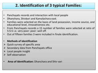 2. Identification of 3 typical Families:
• Panchayats records and interaction with local people
• Dhanchara, Shivbari and Kamalachara east.
• Families were selected on the basis of land possession, income source, and
educational level, innovativeness etc.
• From Panchayats records a 15 number of families were selected at ratio of
5:5:5 i.e. very poor: poor: well off.
• Out of fifteen families 3 were included in finale identification.
• Methods of identification
 Quick survey of specific area
 Secondary data from Panchayats office
 Local people insight
 Self observation
• Area of identification: Dhanchara and Shiv vari
 