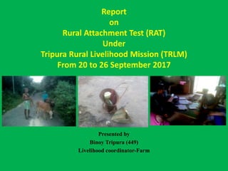 Report
on
Rural Attachment Test (RAT)
Under
Tripura Rural Livelihood Mission (TRLM)
From 20 to 26 September 2017
Presented by
Binoy Tripura (449)
Livelihood coordinator-Farm
 